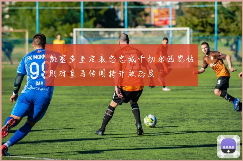 凯塞多坚定表态忠诚于切尔西恩佐则对皇马传闻持开放态度